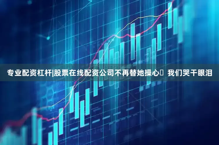 专业配资杠杆|股票在线配资公司不再替她操心⋯我们哭干眼泪