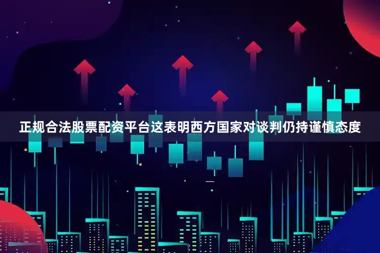 正规合法股票配资平台这表明西方国家对谈判仍持谨慎态度
