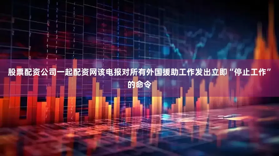 股票配资公司一起配资网该电报对所有外国援助工作发出立即“停止工作”的命令