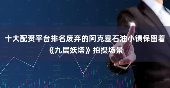 十大配资平台排名废弃的阿克塞石油小镇保留着《九层妖塔》拍摄场景