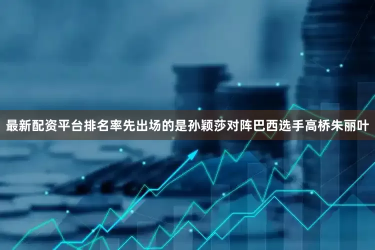 最新配资平台排名率先出场的是孙颖莎对阵巴西选手高桥朱丽叶