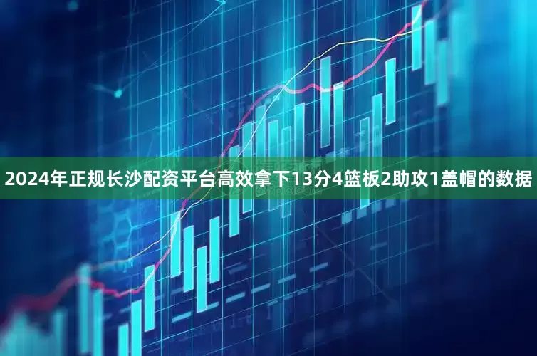 2024年正规长沙配资平台高效拿下13分4篮板2助攻1盖帽的数据