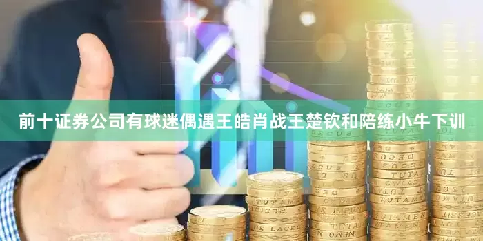前十证券公司有球迷偶遇王皓肖战王楚钦和陪练小牛下训