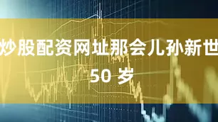 炒股配资网址那会儿孙新世 50 岁